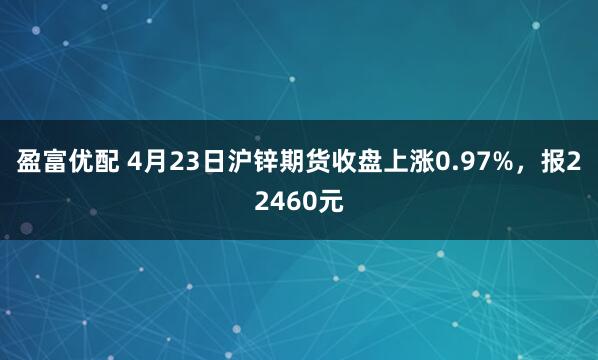 盈富优配 4月23日沪锌期货收盘上涨0.97%，报22460元