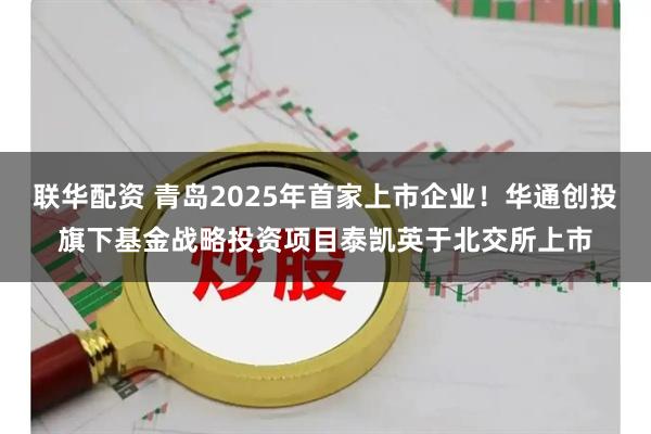 联华配资 青岛2025年首家上市企业！华通创投旗下基金战略投资项目泰凯英于北交所上市