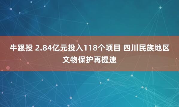 牛跟投 2.84亿元投入118个项目 四川民族地区文物保护再提速