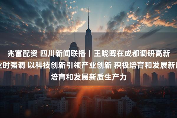 兆富配资 四川新闻联播丨王晓晖在成都调研高新技术企业时强调 以科技创新引领产业创新 积极培育和发展新质生产力