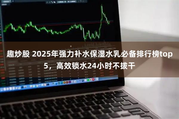 趣炒股 2025年强力补水保湿水乳必备排行榜top5，高效锁水24小时不拔干