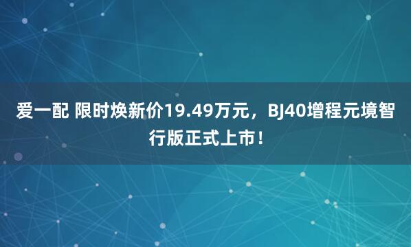 爱一配 限时焕新价19.49万元，BJ40增程元境智行版正式上市！