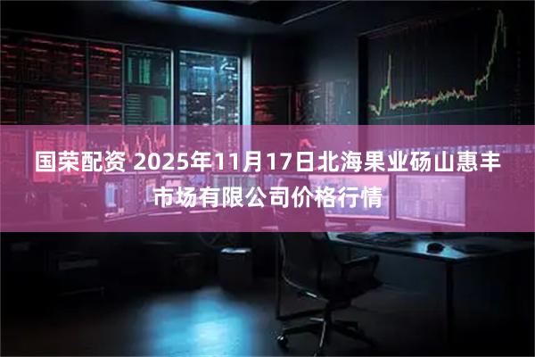 国荣配资 2025年11月17日北海果业砀山惠丰市场有限公司价格行情