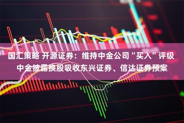 国汇策略 开源证券：维持中金公司“买入”评级 中金披露换股吸收东兴证券、信达证券预案