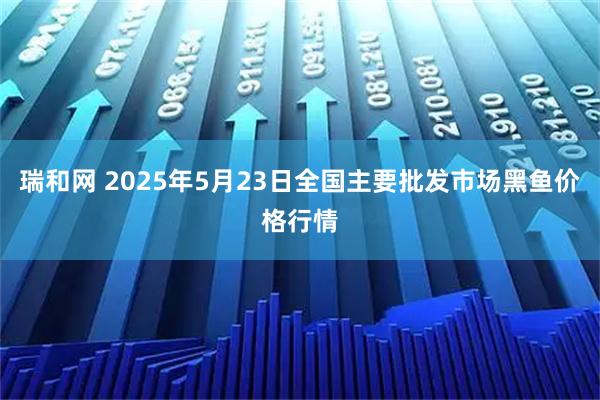 瑞和网 2025年5月23日全国主要批发市场黑鱼价格行情
