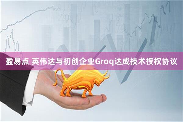 盈易点 英伟达与初创企业Groq达成技术授权协议
