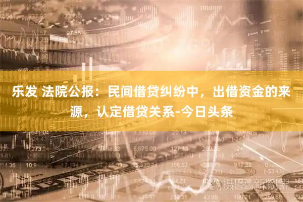 乐发 法院公报：民间借贷纠纷中，出借资金的来源，认定借贷关系-今日头条