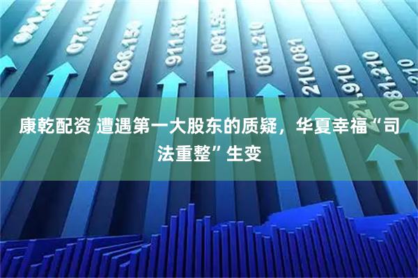康乾配资 遭遇第一大股东的质疑，华夏幸福“司法重整”生变