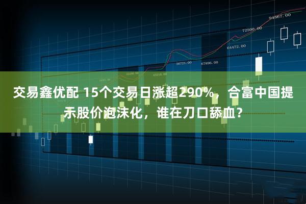 交易鑫优配 15个交易日涨超290%，合富中国提示股价泡沫化，谁在刀口舔血？
